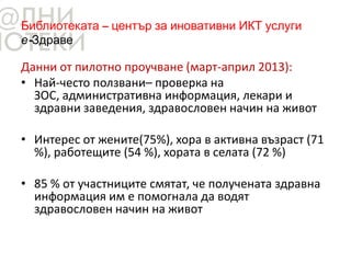 Библиотеката – център за иновативни ИКТ услуги
е-Здраве
Данни от пилотно проучване (март-април 2013):
• Най-често ползвани– проверка на
ЗОС, административна информация, лекари и
здравни заведения, здравословен начин на живот
• Интерес от жените(75%), хора в активна възраст (71
%), работещите (54 %), хората в селата (72 %)
• 85 % от участниците смятат, че получената здравна
информация им е помогнала да водят
здравословен начин на живот
 