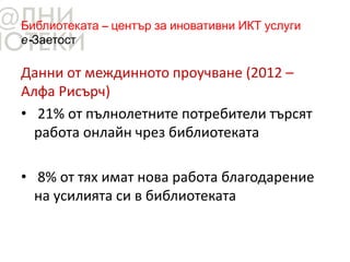 Библиотеката – център за иновативни ИКТ услуги
е-Заетост
Данни от междинното проучване (2012 –
Алфа Рисърч)
• 21% от пълнолетните потребители търсят
работа онлайн чрез библиотеката
• 8% от тях имат нова работа благодарение
на усилията си в библиотеката
 