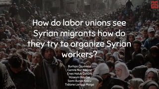 How do labor unions see
Syrian migrants how do
they try to organize Syrian
workers?
Burhan Özyılmaz
Cemre Nur Yılmaz
Enes Haluk Öztürk
Hüseyin Baydar
Sami Burak Kolcu
Tidiane Larissa Maiga
 