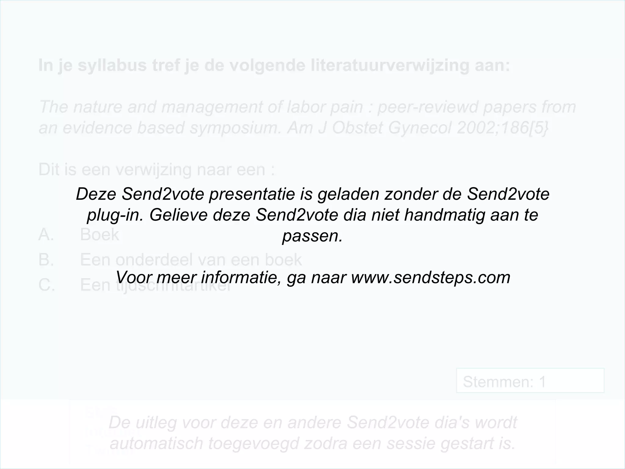 In je syllabus tref je de volgende literatuurverwijzing aan:   The nature and management of labor pain : peer-reviewd papers from an evidence based symposium. Am J Obstet Gynecol 2002;186[5}  Dit is een verwijzing naar een : Boek Een onderdeel van een boek Een tijdschriftartikel Stemmen: 1 Deze Send2vote presentatie is geladen zonder de Send2vote plug-in. Gelieve deze Send2vote dia niet handmatig aan te passen. Voor meer informatie, ga naar www.sendsteps.com SMS Internet Twitter De uitleg voor deze en andere Send2vote dia's wordt automatisch toegevoegd zodra een sessie gestart is. 