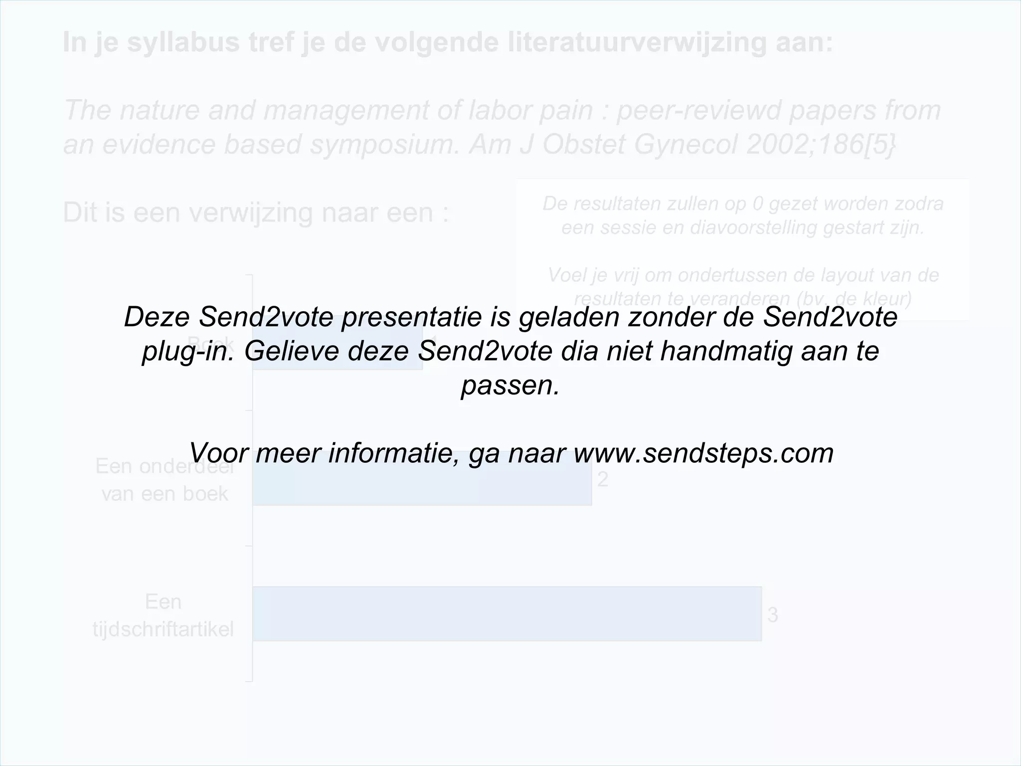 In je syllabus tref je de volgende literatuurverwijzing aan:   The nature and management of labor pain : peer-reviewd papers from an evidence based symposium. Am J Obstet Gynecol 2002;186[5}   Dit is een verwijzing naar een : De resultaten zullen op 0 gezet worden zodra een sessie en diavoorstelling gestart zijn. Voel je vrij om ondertussen de layout van de resultaten te veranderen (bv. de kleur) Deze Send2vote presentatie is geladen zonder de Send2vote plug-in. Gelieve deze Send2vote dia niet handmatig aan te passen. Voor meer informatie, ga naar www.sendsteps.com 