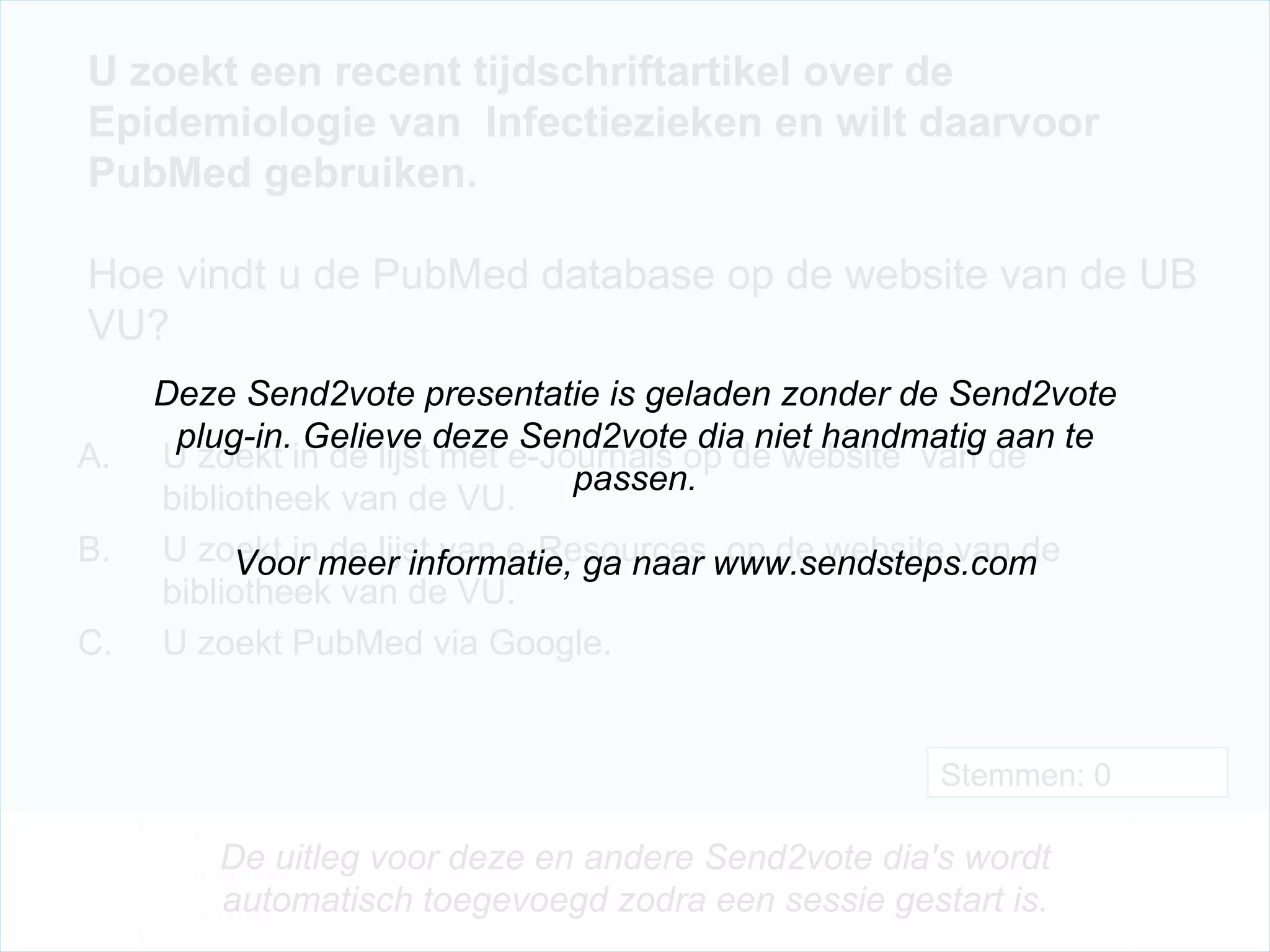 U zoekt een recent tijdschriftartikel over de Epidemiologie van  Infectiezieken en wilt daarvoor PubMed gebruiken.  Hoe vindt u de PubMed database op de website van de UB VU? U zoekt in de lijst met e-Journals op de website  van de bibliotheek van de VU. U zoekt in de lijst van e-Resources  op de website van de bibliotheek van de VU. U zoekt PubMed via Google. Stemmen: 0 Deze Send2vote presentatie is geladen zonder de Send2vote plug-in. Gelieve deze Send2vote dia niet handmatig aan te passen. Voor meer informatie, ga naar www.sendsteps.com SMS Internet Twitter De uitleg voor deze en andere Send2vote dia's wordt automatisch toegevoegd zodra een sessie gestart is. 