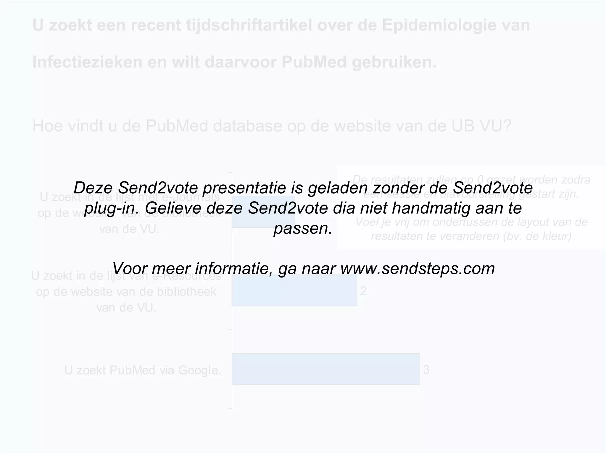 U zoekt een recent tijdschriftartikel over de Epidemiologie van  Infectiezieken en wilt daarvoor PubMed gebruiken.   Hoe vindt u de PubMed database op de website van de UB VU? De resultaten zullen op 0 gezet worden zodra een sessie en diavoorstelling gestart zijn. Voel je vrij om ondertussen de layout van de resultaten te veranderen (bv. de kleur) Deze Send2vote presentatie is geladen zonder de Send2vote plug-in. Gelieve deze Send2vote dia niet handmatig aan te passen. Voor meer informatie, ga naar www.sendsteps.com 