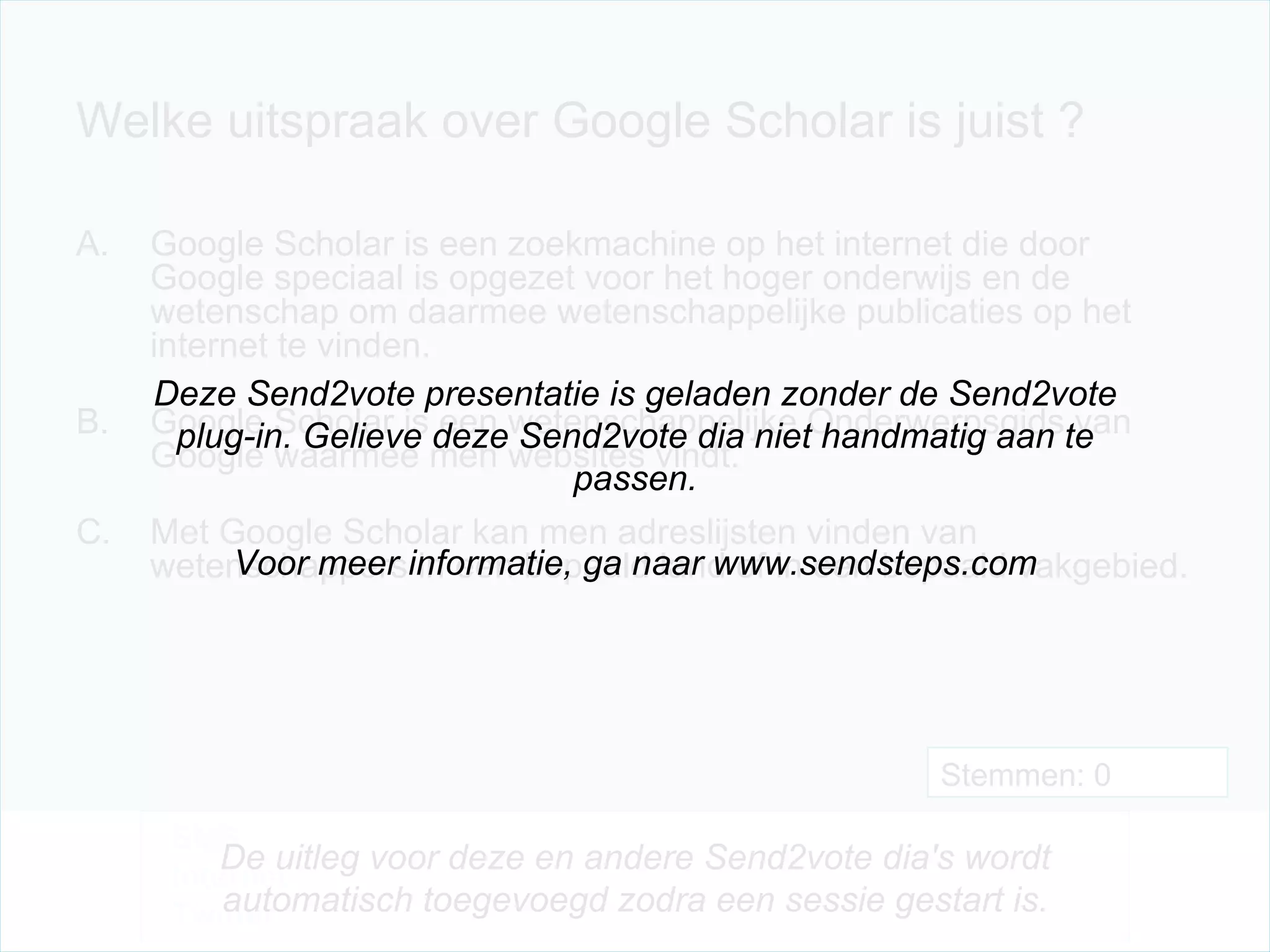 Welke uitspraak over Google Scholar is juist ? Google Scholar is een zoekmachine op het internet die door Google speciaal is opgezet voor het hoger onderwijs en de wetenschap om daarmee wetenschappelijke publicaties op het internet te vinden. Google Scholar is een wetenschappelijke Onderwerpsgids van Google waarmee men websites vindt. Met Google Scholar kan men adreslijsten vinden van wetenschappers in een bepaald land of in een bepaald vakgebied. Stemmen: 0 Deze Send2vote presentatie is geladen zonder de Send2vote plug-in. Gelieve deze Send2vote dia niet handmatig aan te passen. Voor meer informatie, ga naar www.sendsteps.com SMS Internet Twitter De uitleg voor deze en andere Send2vote dia's wordt automatisch toegevoegd zodra een sessie gestart is. 