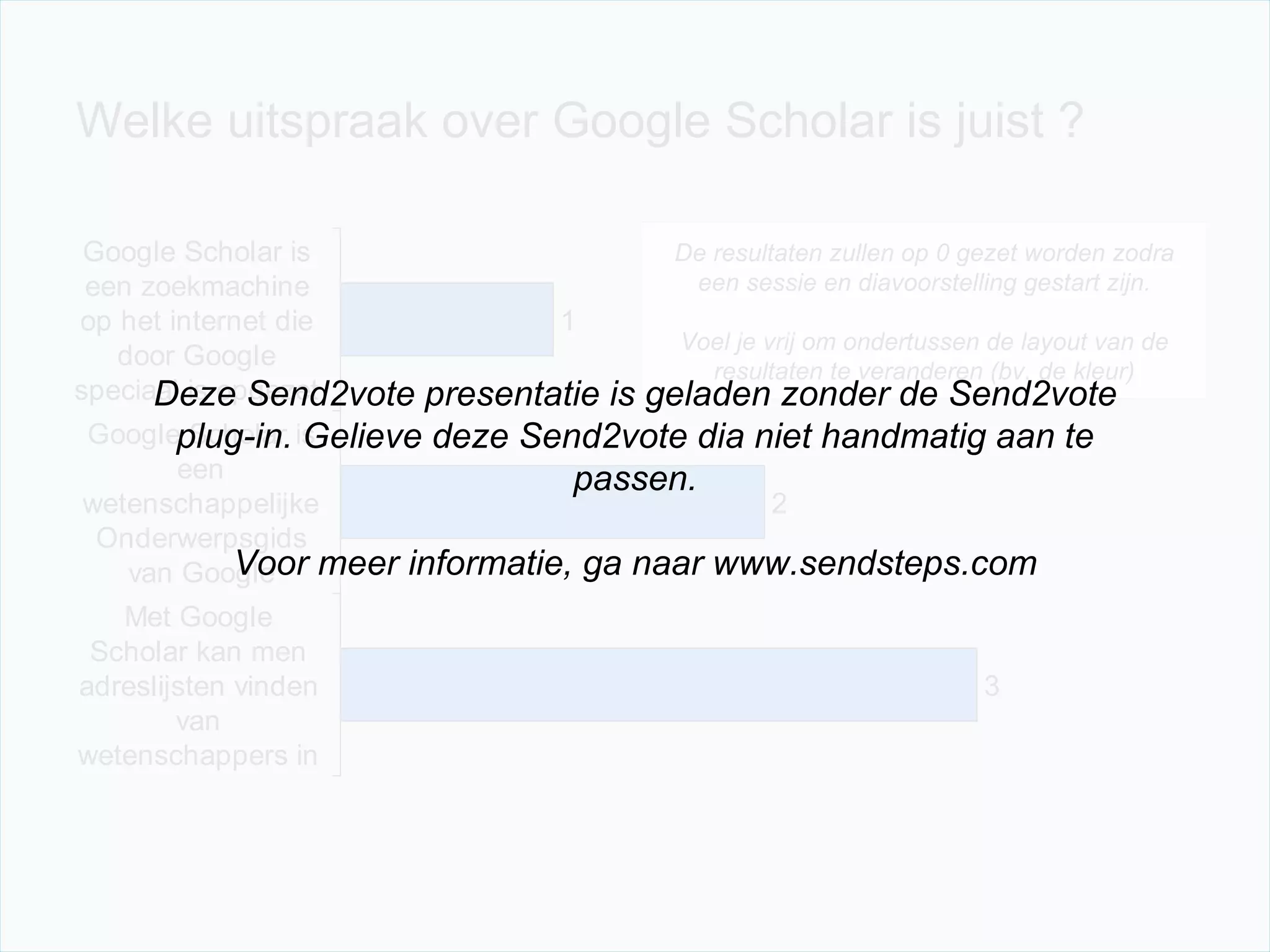 Welke uitspraak over Google Scholar is juist ? De resultaten zullen op 0 gezet worden zodra een sessie en diavoorstelling gestart zijn. Voel je vrij om ondertussen de layout van de resultaten te veranderen (bv. de kleur) Deze Send2vote presentatie is geladen zonder de Send2vote plug-in. Gelieve deze Send2vote dia niet handmatig aan te passen. Voor meer informatie, ga naar www.sendsteps.com 