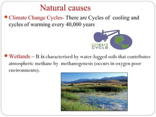 Natural causes
Climate Change Cycles- There are Cycles of cooling and
  cycles of warming every 40,000 years




Wetlands – It is characterized by water-logged soils that contributes
  atmospheric methane by methanogenesis (occurs in oxygen poor
  environments).
 