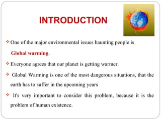 INTRODUCTION

 One of the major environmental issues haunting people is

  Global warming.
 Everyone agrees that our planet is getting warmer.

 Global Warming is one of the most dangerous situations, that the

  earth has to suffer in the upcoming years
 It's very important to consider this problem, because it is the

  problem of human existence.
 