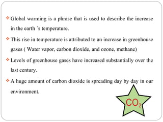  Global warming is a phrase that is used to describe the increase

  in the earth ´s temperature.
 This rise in temperature is attributed to an increase in greenhouse

  gases ( Water vapor, carbon dioxide, and ozone, methane)
 Levels of greenhouse gases have increased substantially over the

  last century.
 A huge amount of carbon dioxide is spreading day by day in our

  environment.
 