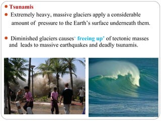 Tsunamis
 Extremely heavy, massive glaciers apply a considerable
   amount of pressure to the Earth’s surface underneath them.

 Diminished glaciers causes‘ freeing up’ of tectonic masses
 and leads to massive earthquakes and deadly tsunamis.
 