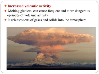 Increased volcanic activity
 Melting glaciers can cause frequent and more dangerous
 episodes of volcanic activity
 It releases tons of gases and solids into the atmosphere
 