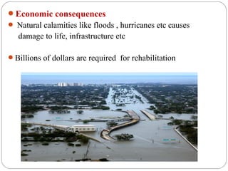 Economic consequences
 Natural calamities like floods , hurricanes etc causes
   damage to life, infrastructure etc

Billions of dollars are required for rehabilitation
 