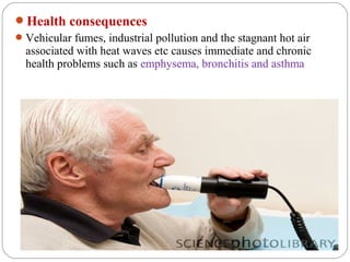 Health consequences
 Vehicular fumes, industrial pollution and the stagnant hot air
  associated with heat waves etc causes immediate and chronic
  health problems such as emphysema, bronchitis and asthma
 