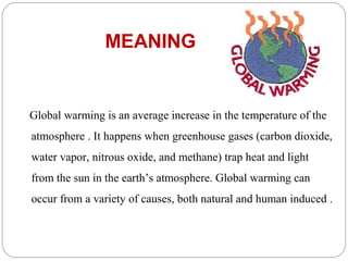 MEANING


Global warming is an average increase in the temperature of the
atmosphere . It happens when greenhouse gases (carbon dioxide,
water vapor, nitrous oxide, and methane) trap heat and light
from the sun in the earth’s atmosphere. Global warming can
occur from a variety of causes, both natural and human induced .
 