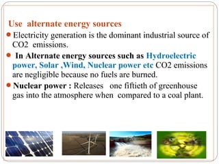Use alternate energy sources
Electricity generation is the dominant industrial source of
 CO2 emissions.
 In Alternate energy sources such as Hydroelectric
 power, Solar ,Wind, Nuclear power etc CO2 emissions
 are negligible because no fuels are burned.
Nuclear power : Releases one fiftieth of greenhouse
 gas into the atmosphere when compared to a coal plant.
 