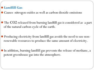 Landfill Gas
Causes nitrogen oxides as well as carbon dioxide emissions


The CO2 released from burning landfill gas is considered as a part
  of the natural carbon cycle of the earth.

Producing electricity from landfill gas avoids the need to use non-
  renewable resources to produce the same amount of electricity.

In addition, burning landfill gas prevents the release of methane, a
  potent greenhouse gas into the atmosphere.
 