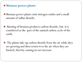 Biomass power plants


Biomass power plants emit nitrogen oxides and a small
  amount of sulfur dioxide.

 Burning of biomass produces carbon dioxide, but it is
  considered as the part of the natural carbon cycle of the
  earth.

 The plants take up carbon dioxide from the air while they
  are growing and then return it to the air when they are
  burned, thereby causing no net increase
 