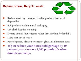 Reduce, Reuse, Recycle waste


 Reduce waste by choosing reusable products instead of
    disposables.
   Buy products with minimal packaging
   Use cloth bags for shopping
   Donate unused house items rather than sending for land fill.
   Make best out of waste.
   Recycle paper, plastic newspaper, glass and aluminum cans.
 If you reduce your household garbage by 10
    percent, you can save 1,200 pounds of carbon
    dioxide annually.
 