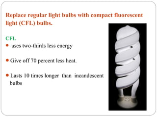 Replace regular light bulbs with compact fluorescent
light (CFL) bulbs.

CFL
 uses two-thirds less energy


Give off 70 percent less heat.


Lasts 10 times longer than incandescent
 bulbs
 