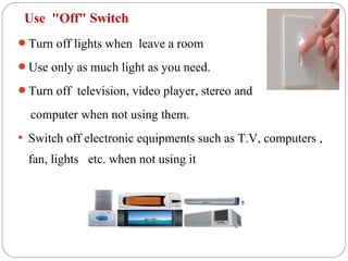 Use "Off" Switch
Turn off lights when leave a room

Use only as much light as you need.

Turn off television, video player, stereo and

  computer when not using them.
 Switch off electronic equipments such as T.V, computers ,

  fan, lights etc. when not using it
 
