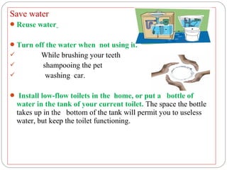 Save water
 Reuse water


 Turn off the water when not using it.
        While brushing your teeth
           shampooing the pet
            washing car.

 Install low-flow toilets in the home, or put a bottle of
    water in the tank of your current toilet. The space the bottle
    takes up in the bottom of the tank will permit you to useless
    water, but keep the toilet functioning.
 