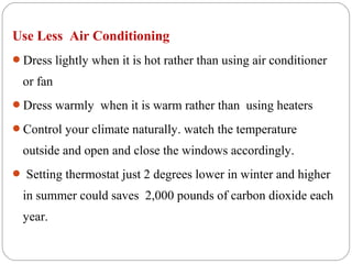 Use Less Air Conditioning
Dress lightly when it is hot rather than using air conditioner

  or fan
Dress warmly when it is warm rather than using heaters

Control your climate naturally. watch the temperature

  outside and open and close the windows accordingly.
 Setting thermostat just 2 degrees lower in winter and higher

  in summer could saves 2,000 pounds of carbon dioxide each
  year.
 