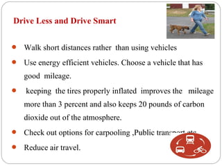 Drive Less and Drive Smart


 Walk short distances rather than using vehicles

 Use energy efficient vehicles. Choose a vehicle that has

    good mileage.
   keeping the tires properly inflated improves the mileage
    more than 3 percent and also keeps 20 pounds of carbon
    dioxide out of the atmosphere.
 Check out options for carpooling ,Public transport etc.

 Reduce air travel.
 