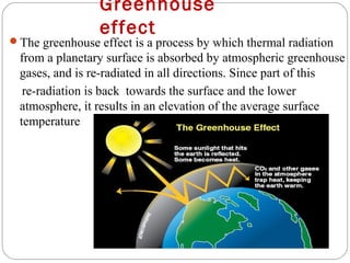 Greenhouse
                 effect
The greenhouse effect is a process by which thermal radiation
 from a planetary surface is absorbed by atmospheric greenhouse
 gases, and is re-radiated in all directions. Since part of this
  re-radiation is back towards the surface and the lower
 atmosphere, it results in an elevation of the average surface
 temperature
 