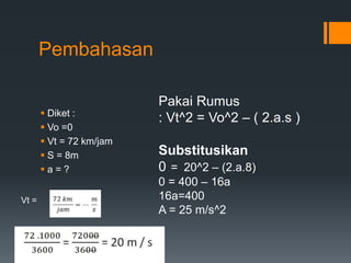 Pembahasan 
 Diket : 
 Vo =0 
 Vt = 72 km/jam 
 S = 8m 
 a = ? 
Vt = 
Pakai Rumus 
: Vt^2 = Vo^2 – ( 2.a.s ) 
Substitusikan 
0 = 20^2 – (2.a.8) 
0 = 400 – 16a 
16a=400 
A = 25 m/s^2 
 