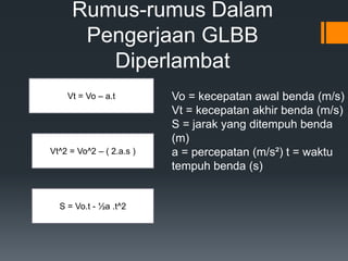 Rumus-rumus Dalam 
Pengerjaan GLBB 
Diperlambat 
Vt = Vo – a.t 
Vt^2 = Vo^2 – ( 2.a.s ) 
S = Vo.t - ½a .t^2 
Vo = kecepatan awal benda (m/s) 
Vt = kecepatan akhir benda (m/s) 
S = jarak yang ditempuh benda 
(m) 
a = percepatan (m/s²) t = waktu 
tempuh benda (s) 
 