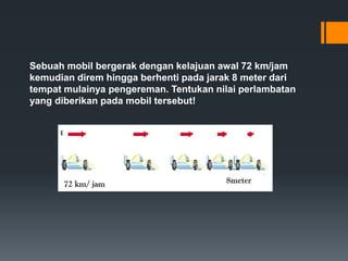 Sebuah mobil bergerak dengan kelajuan awal 72 km/jam 
kemudian direm hingga berhenti pada jarak 8 meter dari 
tempat mulainya pengereman. Tentukan nilai perlambatan 
yang diberikan pada mobil tersebut! 
 