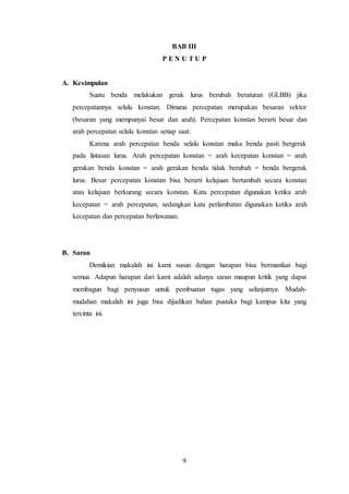 9
BAB III
P E N U T U P
A. Kesimpulan
Suatu benda melakukan gerak lurus berubah beraturan (GLBB) jika
percepatannya selalu konstan. Dimana percepatan merupakan besaran vektor
(besaran yang mempunyai besar dan arah). Percepatan konstan berarti besar dan
arah percepatan selalu konstan setiap saat.
Karena arah percepatan benda selalu konstan maka benda pasti bergerak
pada lintasan lurus. Arah percepatan konstan = arah kecepatan konstan = arah
gerakan benda konstan = arah gerakan benda tidak berubah = benda bergerak
lurus. Besar percepatan konstan bisa berarti kelajuan bertambah secara konstan
atau kelajuan berkurang secara konstan. Kata percepatan digunakan ketika arah
kecepatan = arah percepatan, sedangkan kata perlambatan digunakan ketika arah
kecepatan dan percepatan berlawanan.
B. Saran
Demikian makalah ini kami susun dengan harapan bisa bermanfaat bagi
semua. Adapun harapan dari kami adalah adanya saran maupun kritik yang dapat
membagun bagi penyusun untuk pembuatan tugas yang selanjutnya. Mudah-
mudahan makalah ini juga bisa dijadikan bahan pustaka bagi kampus kita yang
tercinta ini.
 