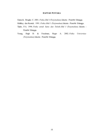 10
DAFTAR PUSTAKA
Giancoli, Douglas C. 2001. Fisika Jilid I (Terjemahan).Jakarta : Penerbit Erlangga.
Halliday dan Resnick. 1991. Fisika Jilid I (Terjemahan).Jakarta : Penerbit Erlangga.
Tipler, P.A. 1998. Fisika untuk Sains dan Teknik-Jilid I (Terjemahan). Jakarta :
Penebit Erlangga.
Young, Hugh D. & Freedman, Roger A. 2002. Fisika Universitas
(Terjemahan).Jakarta : Penerbit Erlangga.
 