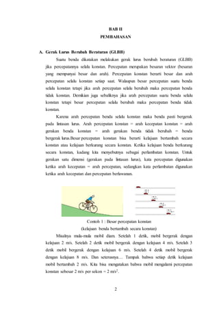2
BAB II
PEMBAHASAN
A. Gerak Lurus Berubah Beraturan (GLBB)
Suatu benda dikatakan melakukan gerak lurus berubah beraturan (GLBB)
jika percepatannya selalu konstan. Percepatan merupakan besaran vektor (besaran
yang mempunyai besar dan arah). Percepatan konstan berarti besar dan arah
percepatan selalu konstan setiap saat. Walaupun besar percepatan suatu benda
selalu konstan tetapi jika arah percepatan selalu berubah maka percepatan benda
tidak konstan. Demikian juga sebaliknya jika arah percepatan suatu benda selalu
konstan tetapi besar percepatan selalu berubah maka percepatan benda tidak
konstan.
Karena arah percepatan benda selalu konstan maka benda pasti bergerak
pada lintasan lurus. Arah percepatan konstan = arah kecepatan konstan = arah
gerakan benda konstan = arah gerakan benda tidak berubah = benda
bergerak lurus.Besar percepatan konstan bisa berarti kelajuan bertambah secara
konstan atau kelajuan berkurang secara konstan. Ketika kelajuan benda berkurang
secara konstan, kadang kita menyebutnya sebagai perlambatan konstan. Untuk
gerakan satu dimensi (gerakan pada lintasan lurus), kata percepatan digunakan
ketika arah kecepatan = arah percepatan, sedangkan kata perlambatan digunakan
ketika arah kecepatan dan percepatan berlawanan.
Contoh 1 : Besar percepatan konstan
(kelajuan benda bertambah secara konstan)
Misalnya mula-mula mobil diam. Setelah 1 detik, mobil bergerak dengan
kelajuan 2 m/s. Setelah 2 detik mobil bergerak dengan kelajuan 4 m/s. Setelah 3
detik mobil bergerak dengan kelajuan 6 m/s. Setelah 4 detik mobil bergerak
dengan kelajuan 8 m/s. Dan seterusnya… Tampak bahwa setiap detik kelajuan
mobil bertambah 2 m/s. Kita bisa mengatakan bahwa mobil mengalami percepatan
konstan sebesar 2 m/s per sekon = 2 m/s2.
 