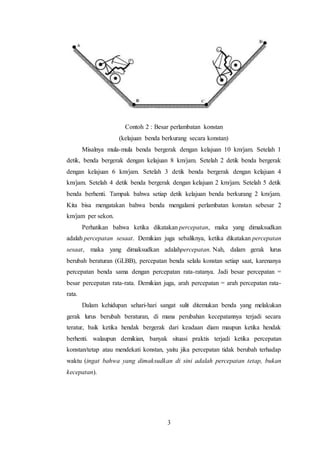3
Contoh 2 : Besar perlambatan konstan
(kelajuan benda berkurang secara konstan)
Misalnya mula-mula benda bergerak dengan kelajuan 10 km/jam. Setelah 1
detik, benda bergerak dengan kelajuan 8 km/jam. Setelah 2 detik benda bergerak
dengan kelajuan 6 km/jam. Setelah 3 detik benda bergerak dengan kelajuan 4
km/jam. Setelah 4 detik benda bergerak dengan kelajuan 2 km/jam. Setelah 5 detik
benda berhenti. Tampak bahwa setiap detik kelajuan benda berkurang 2 km/jam.
Kita bisa mengatakan bahwa benda mengalami perlambatan konstan sebesar 2
km/jam per sekon.
Perhatikan bahwa ketika dikatakan percepatan, maka yang dimaksudkan
adalah percepatan sesaat. Demikian juga sebaliknya, ketika dikatakan percepatan
sesaat, maka yang dimaksudkan adalahpercepatan. Nah, dalam gerak lurus
berubah beraturan (GLBB), percepatan benda selalu konstan setiap saat, karenanya
percepatan benda sama dengan percepatan rata-ratanya. Jadi besar percepatan =
besar percepatan rata-rata. Demikian juga, arah percepatan = arah percepatan rata-
rata.
Dalam kehidupan sehari-hari sangat sulit ditemukan benda yang melakukan
gerak lurus berubah beraturan, di mana perubahan kecepatannya terjadi secara
teratur, baik ketika hendak bergerak dari keadaan diam maupun ketika hendak
berhenti. walaupun demikian, banyak situasi praktis terjadi ketika percepatan
konstan/tetap atau mendekati konstan, yaitu jika percepatan tidak berubah terhadap
waktu (ingat bahwa yang dimaksudkan di sini adalah percepatan tetap, bukan
kecepatan).
 