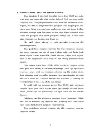 4
B. Penurunan Rumus Gerak Lurus Berubah Beraturan
Pada penjelasan di atas, telah disebutkan bahwa dalam GLBB, percepatan
benda tetap atau konstan alias tidak berubah. (kalau di GLB, yang tetap adalah
kecepatan). Nah, kalau percepatan benda tersebut tetap sejak awal benda tersebut
bergerak, maka kita bisa mengatakan bahwa percepatan sesaat dan percepatan rata-
ratanya sama. Bahwa percepatan benda tersebut tetap setiap saat, dengan demikian
percepatan sesaatnya tetap. Percepatan rata-rata sama dengan percepatan sesaat
karena baik percepatan awal maupun percepatan akhirnya sama, di mana selisih
antara percepatan awal dan akhir sama dengan nol.
Jika sudah paham, sekarang kita mulai menurunkan rumus-rumus alias
persamaan-persamaan.
Pada pembahasan mengenai percepatan, kita telah menurunkan persamaan
alias rumus percepatan rata-rata, di mana t0 adalah waktu awal ketika benda
hendak bergerak, t adalah waktu akhir. Karena pada saat t0 benda belum bergerak
maka kita bisa mengatakan t0 (waktu awal) = 0. Nah sekarang persamaan berubah
menjadi :
Satu masalah umum dalam GLBB adalah menentukan kecepatan sebuah
benda pada waktu tertentu, jika diketahui percepatannya (sekali lagi ingat bahwa
percepatan tetap). Untuk itu, persamaan percepatan yang kita turunkan di atas
dapat digunakan untuk menyatakan persamaan yang menghubungkan kecepatan
pada waktu tertentu (vt), kecepatan awal (v0) dan percepatan (a). sekarang kita
obok2 persamaan di atas…. Jika dibalik akan menjadi
Ini adalah salah satu persamaan penting dalam GLBB, untuk menentukan
kecepatan benda pada waktu tertentu apabila percepatannya diketahui. Jangan
dihafal, pahami saja cara penurunannya dan rajin latihan soal biar semakin
diingat….
Selanjutnya, mari kita kembangkan persamaan di atas (persamaan I GLBB)
untuk mencari persamaan yang digunakan untuk menghitung posisi benda setelah
waktu t ketika benda tersebut mengalami percepatan tetap.
Pada pembahasan mengenai kecepatan, kita telah menurunkan persamaan
kecepataan rata-rata
 