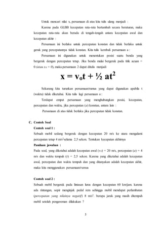 5
Untuk mencari nilai x, persamaan di atas kita tulis ulang menjadi :
Karena pada GLBB kecepatan rata-rata bertambah secara beraturan, maka
kecepatan rata-rata akan berada di tengah-tengah antara kecepatan awal dan
kecepatan akhir :
Persamaan ini berlaku untuk percepatan konstan dan tidak berlaku untuk
gerak yang percepatannya tidak konstan. Kita tulis kembali persamaan a :
Persamaan ini digunakan untuk menentukan posisi suatu benda yang
bergerak dengan percepatan tetap. Jika benda mulai bergerak pada titik acuan =
0 (atau x0 = 0), maka persamaan 2 dapat ditulis menjadi
x = vot + ½ at2
Sekarang kita turunkan persamaan/rumus yang dapat digunakan apabila t
(waktu) tidak diketahui. Kita tulis lagi persamaan a :
Terdapat empat persamaan yang menghubungkan posisi, kecepatan,
percepatan dan waktu, jika percepatan (a) konstan, antara lain :
Persamaan di atas tidak berlaku jika percepatan tidak konstan.
C. Contoh Soal
Contoh soal 1 :
Sebuah mobil sedang bergerak dengan kecepatan 20 m/s ke utara mengalami
percepatan tetap 4 m/s2selama 2,5 sekon. Tentukan kecepatan akhirnya
Panduan jawaban :
Pada soal, yang diketahui adalah kecepatan awal (v0) = 20 m/s, percepatan (a) = 4
m/s dan waktu tempuh (t) = 2,5 sekon. Karena yang diketahui adalah kecepatan
awal, percepatan dan waktu tempuh dan yang ditanyakan adalah kecepatan akhir,
maka kita menggunakan persamaan/rumus
Contoh soal 2 :
Sebuah mobil bergerak pada lintasan lurus dengan kecepatan 60 km/jam. karena
ada rintangan, sopir menginjak pedal rem sehingga mobil mendapat perlambatan
(percepatan yang nilainya negatif) 8 m/s2. berapa jarak yang masih ditempuh
mobil setelah pengereman dilakukan ?
 