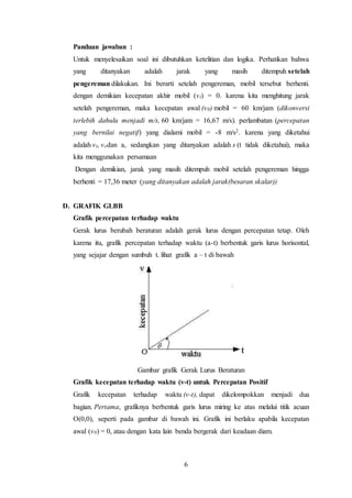 6
Panduan jawaban :
Untuk menyelesaikan soal ini dibutuhkan ketelitian dan logika. Perhatikan bahwa
yang ditanyakan adalah jarak yang masih ditempuh setelah
pengereman dilakukan. Ini berarti setelah pengereman, mobil tersebut berhenti.
dengan demikian kecepatan akhir mobil (vt) = 0. karena kita menghitung jarak
setelah pengereman, maka kecepatan awal (v0) mobil = 60 km/jam (dikonversi
terlebih dahulu menjadi m/s, 60 km/jam = 16,67 m/s). perlambatan (percepatan
yang bernilai negatif) yang dialami mobil = -8 m/s2. karena yang diketahui
adalah vt, vodan a, sedangkan yang ditanyakan adalah s (t tidak diketahui), maka
kita menggunakan persamaan
Dengan demikian, jarak yang masih ditempuh mobil setelah pengereman hingga
berhenti = 17,36 meter (yang ditanyakan adalah jarak(besaran skalar))
D. GRAFIK GLBB
Grafik percepatan terhadap waktu
Gerak lurus berubah beraturan adalah gerak lurus dengan percepatan tetap. Oleh
karena itu, grafik percepatan terhadap waktu (a-t) berbentuk garis lurus horisontal,
yang sejajar dengan sumbuh t. lihat grafik a – t di bawah
Gambar grafik Gerak Lurus Beraturan
Grafik kecepatan terhadap waktu (v-t) untuk Percepatan Positif
Grafik kecepatan terhadap waktu (v-t), dapat dikelompokkan menjadi dua
bagian. Pertama, grafiknya berbentuk garis lurus miring ke atas melalui titik acuan
O(0,0), seperti pada gambar di bawah ini. Grafik ini berlaku apabila kecepatan
awal (v0) = 0, atau dengan kata lain benda bergerak dari keadaan diam.
 