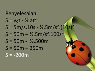 Penyelesaian
S = v₀t - ½ at²
S = 5m/s.10s - ½.5m/s².(10s)²
S = 50m – ½.5m/s².100s²
S = 50m - ½.500m
S = 50m – 250m
S = -200m
 