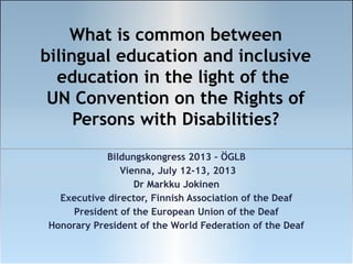 What is common between
bilingual education and inclusive
education in the light of the
UN Convention on the Rights of
Persons with Disabilities?
Bildungskongress 2013 – ÖGLB
Vienna, July 12-13, 2013
Dr Markku Jokinen
Executive director, Finnish Association of the Deaf
President of the European Union of the Deaf
Honorary President of the World Federation of the Deaf

 
