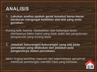 1. Lakukan analisa apakah gerak tersebut benar-benar
beraturan mengingat ketelitian alat-alat yang anda
gunakan.
Kurang teliti, karena disebabkan oleh beberapa factor
diantaranya faktor katrol yang tidak stabil dan pengukuran-
pengukuran yang kurang tepat
2. Jelaskan kekurangan-kekurangan yang ada pada
percobaan yang dilakukan dan jelaskan pula
pengaruhnya dalam percobaan.
faktor tingkat ketelitian manusia dan keterbatasan pengamat
membuat perhitungan memiliki hasil yang berbeda.
 