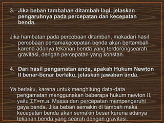 3. Jika beban tambahan ditambah lagi, jelaskan
pengaruhnya pada percepatan dan kecepatan
benda.
Jika hambatan pada percobaan ditambah, makadari hasil
percobaan pertamakecepatan benda akan bertambah
karena adanya tekanan benda yang terdorongsearah
gravitasi, dengan percepatan yang konstan.
4. Dari hasil pengamatan anda, apakah Hukum Newton
II benar-benar berlaku, jelaskan jawaban anda.
Ya berlaku, karena untuk menghitung data-data
pengamatan menggunakan beberapa hukum newton II,
yaitu ΣF=m.a. Massa dan percepatan mempengaruhi
gaya benda. Jika beban semakin di tambah maka
kecepatan benda akan semakin besar karena adanya
tekanan benda yang searah dengan gravitasi.
 
