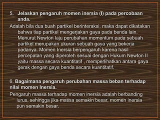 5. Jelaskan pengaruh momen inersia (I) pada percobaan
anda.
Adalah bila dua buah partikel berinteraksi, maka dapat dikatakan
bahwa tiap partikel mengerjakan gaya pada benda lain.
Menurut Newton laju perubahan momentum pada sebuah
partikel merupakan ukuran sebuah gaya yang bekerja
padanya. Momen Inersia berpengaruh karena hasil
percepatan yang diperoleh sesuai dengan Hukum Newton II
yaitu massa secara kuantitatif , memperlihatkan antara gaya
gerak dengan gaya benda secara kuantitatif.
6. Bagaimana pengaruh perubahan massa beban terhadap
nilai momen Inersia.
Pengaruh massa terhadap momen inersia adalah berbanding
lurus, sehingga jika massa semakin besar, momen inersia
pun semakin besar.
 