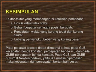 Faktor-faktor yang mempengaruhi ketelitian percobaan:
a. Posisi katrol tidak stabil.
b. Beban berputar sehingga posisi berubah.
c. Pencatatan waktu yang kurang tepat dan kurang
akurat.
d. Lubang penyangkut beban yang kurang besar.
Pada pesawat atwood dapat diketahui bahwa pada GLB
kecepatan benda konstan, percepatan benda = 0 dan pada
GLBB percepatan benda konstan. Pada GLB dan GLBB
hukum II Newton berlaku, yaitu jika massa diperbesar
maka kecepatan dan percepatan bertambah besar.
 