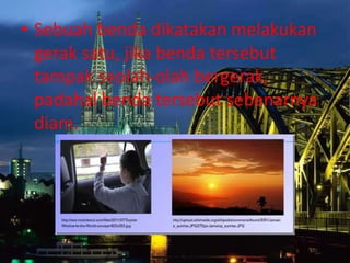 • Sebuah benda dikatakan melakukan
gerak satu, jika benda tersebut
tampak seolah-olah bergerak,
padahal benda tersebut sebenarnya
diam.
 