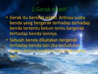 2.Gerak relatif
• Gerak itu bersifat relatif. Artinya suatu
benda yang bergerak terhadap terhadap
benda tertentu belum tentu bergerak
terhadap benda lainnya.
• Sebuah benda dikatakan bergerak
terhadap benda lain jika kedudukan
antara kedua benda itu berubah sama
lain.
 
