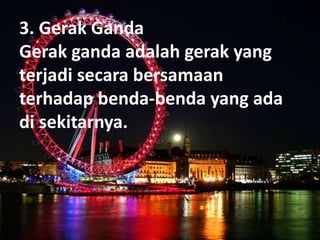 3. Gerak Ganda
Gerak ganda adalah gerak yang
terjadi secara bersamaan
terhadap benda-benda yang ada
di sekitarnya.
 