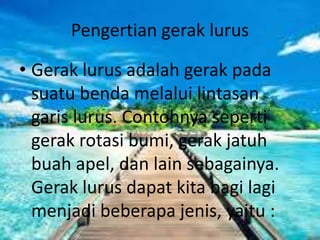 Pengertian gerak lurus
• Gerak lurus adalah gerak pada
suatu benda melalui lintasan
garis lurus. Contohnya seperti
gerak rotasi bumi, gerak jatuh
buah apel, dan lain sebagainya.
Gerak lurus dapat kita bagi lagi
menjadi beberapa jenis, yaitu :
 