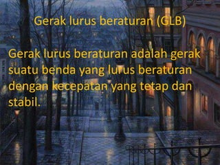 Gerak lurus beraturan (GLB)
Gerak lurus beraturan adalah gerak
suatu benda yang lurus beraturan
dengan kecepatan yang tetap dan
stabil.
 