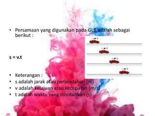 • Persamaan yang digunakan pada GLB adalah sebagai
berikut :
s = v.t
• Keterangan :
• s adalah jarak atau perpindahan (m)
• v adalah kelajuan atau kecepatan (m/s)
• t adalah waktu yang dibutuhkan (s)
 