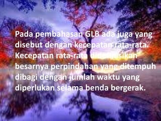 Pada pembahasan GLB ada juga yang
disebut dengan kecepatan rata-rata.
Kecepatan rata-rata didefinisikan
besarnya perpindahan yang ditempuh
dibagi dengan jumlah waktu yang
diperlukan selama benda bergerak.
 